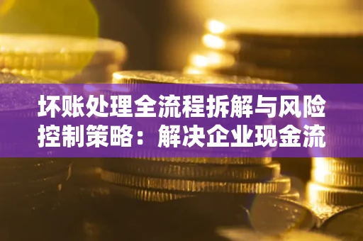 北京坏账处理全流程拆解与风险控制策略：解决企业现金流顽疾的实战指南