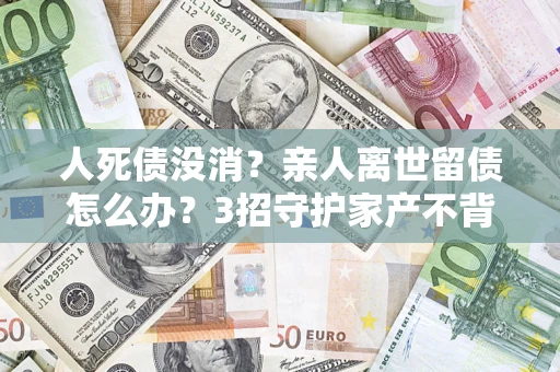 北京人死债没消？亲人离世留债怎么办？3招守护家产不背锅