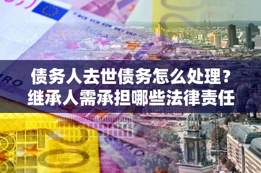 北京债务人去世债务怎么处理？继承人需承担哪些法律责任？